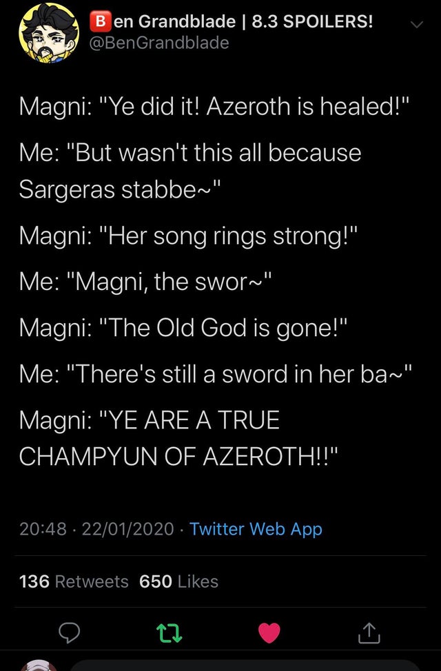 Магни: Ты сделал это! Азерот исцелена!
Я: А это всё не было из-за того, что меч Саргера...
Магни: Её песня звучит с новой силой!
Я: Магни, меч...
Магни: Древний бог мёртв!
Я: Но меч всё ещё в её...
Магни: ТЫ ИСТИННЫЙ ЧЕМПИОН АЗЕРОТА!